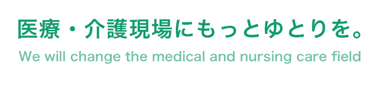 医療・介護現場にもっとゆとりを。 We will change the medical and nursing care field